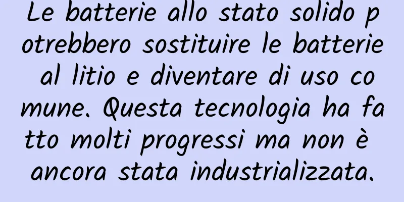 Le batterie allo stato solido potrebbero sostituire le batterie al litio e diventare di uso comune. Questa tecnologia ha fatto molti progressi ma non è ancora stata industrializzata.