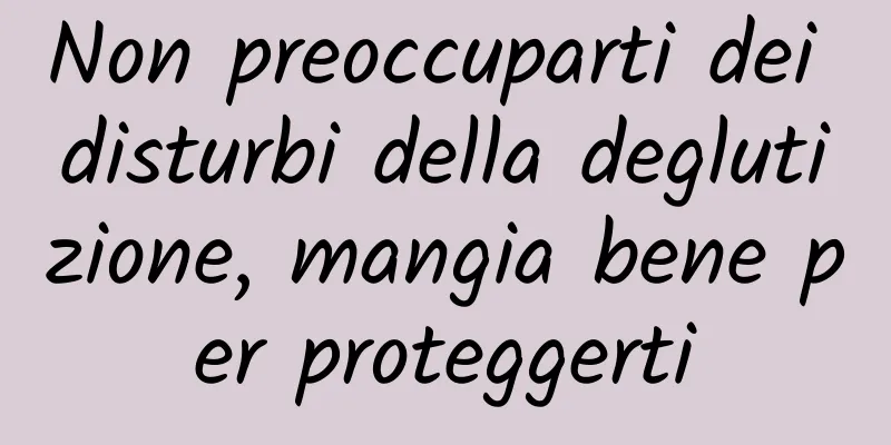 Non preoccuparti dei disturbi della deglutizione, mangia bene per proteggerti