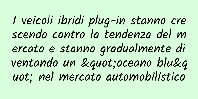 I veicoli ibridi plug-in stanno crescendo contro la tendenza del mercato e stanno gradualmente diventando un "oceano blu" nel mercato automobilistico