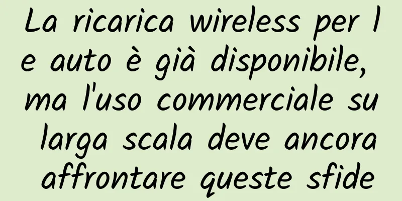 La ricarica wireless per le auto è già disponibile, ma l'uso commerciale su larga scala deve ancora affrontare queste sfide