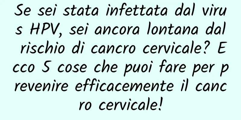 Se sei stata infettata dal virus HPV, sei ancora lontana dal rischio di cancro cervicale? Ecco 5 cose che puoi fare per prevenire efficacemente il cancro cervicale!