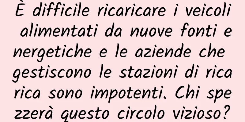 È difficile ricaricare i veicoli alimentati da nuove fonti energetiche e le aziende che gestiscono le stazioni di ricarica sono impotenti. Chi spezzerà questo circolo vizioso?