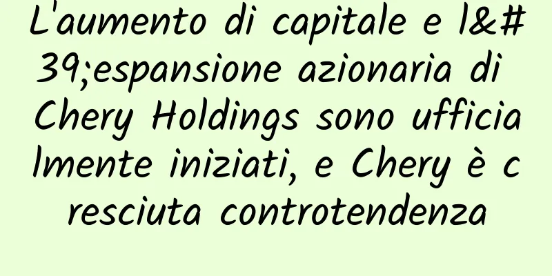 L'aumento di capitale e l'espansione azionaria di Chery Holdings sono ufficialmente iniziati, e Chery è cresciuta controtendenza