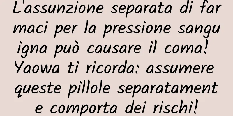 L'assunzione separata di farmaci per la pressione sanguigna può causare il coma! Yaowa ti ricorda: assumere queste pillole separatamente comporta dei rischi!