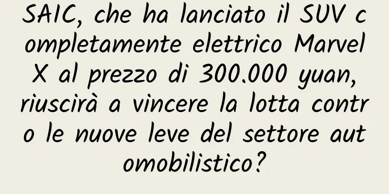 SAIC, che ha lanciato il SUV completamente elettrico Marvel X al prezzo di 300.000 yuan, riuscirà a vincere la lotta contro le nuove leve del settore automobilistico?
