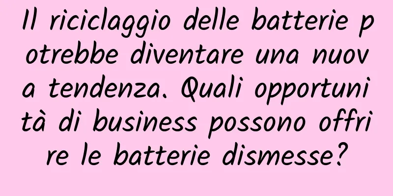 Il riciclaggio delle batterie potrebbe diventare una nuova tendenza. Quali opportunità di business possono offrire le batterie dismesse?
