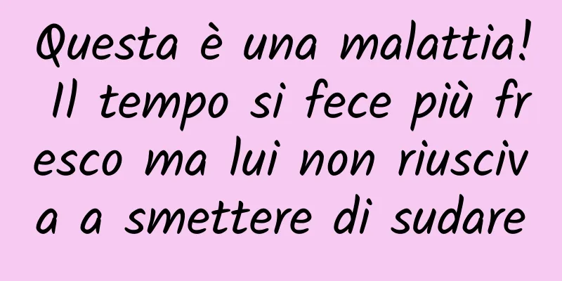 Questa è una malattia! Il tempo si fece più fresco ma lui non riusciva a smettere di sudare