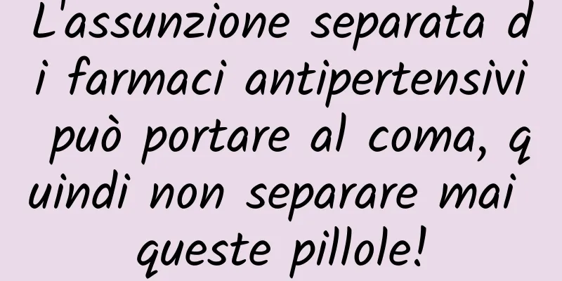 L'assunzione separata di farmaci antipertensivi può portare al coma, quindi non separare mai queste pillole!