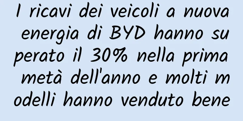 I ricavi dei veicoli a nuova energia di BYD hanno superato il 30% nella prima metà dell'anno e molti modelli hanno venduto bene