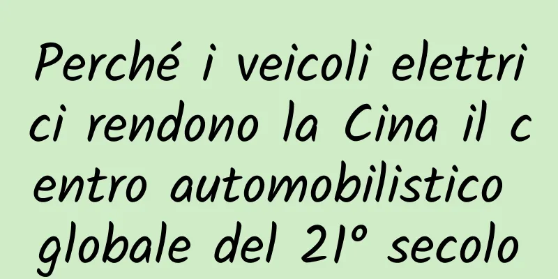 Perché i veicoli elettrici rendono la Cina il centro automobilistico globale del 21° secolo