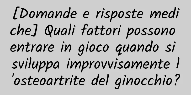 [Domande e risposte mediche] Quali fattori possono entrare in gioco quando si sviluppa improvvisamente l'osteoartrite del ginocchio?