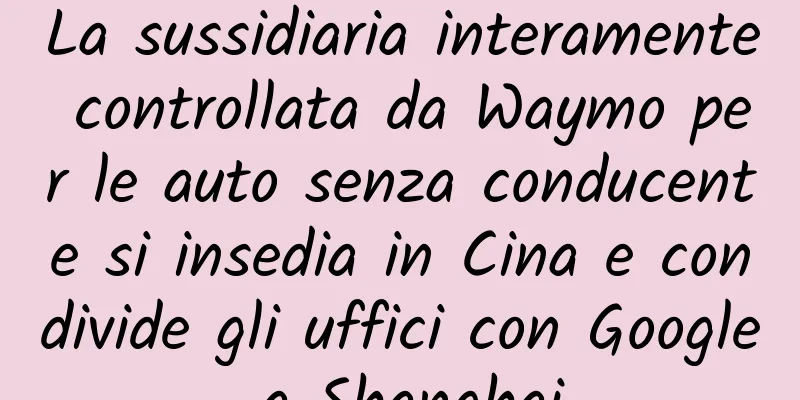 La sussidiaria interamente controllata da Waymo per le auto senza conducente si insedia in Cina e condivide gli uffici con Google a Shanghai