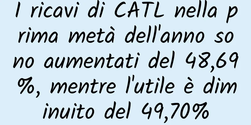 I ricavi di CATL nella prima metà dell'anno sono aumentati del 48,69%, mentre l'utile è diminuito del 49,70%