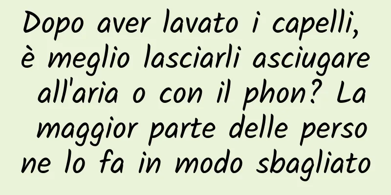 Dopo aver lavato i capelli, è meglio lasciarli asciugare all'aria o con il phon? La maggior parte delle persone lo fa in modo sbagliato