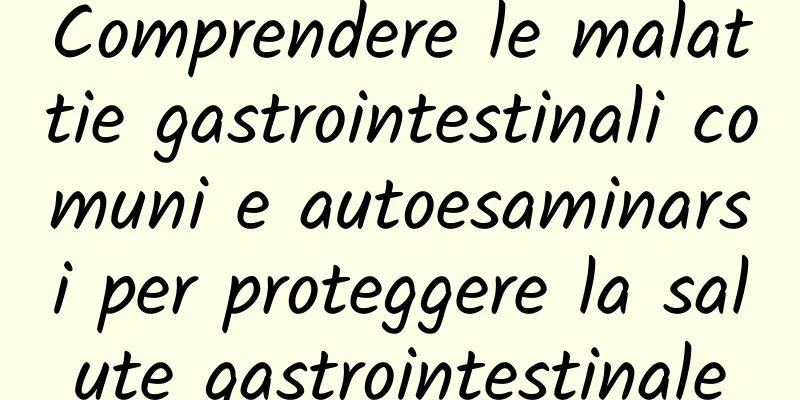 Comprendere le malattie gastrointestinali comuni e autoesaminarsi per proteggere la salute gastrointestinale