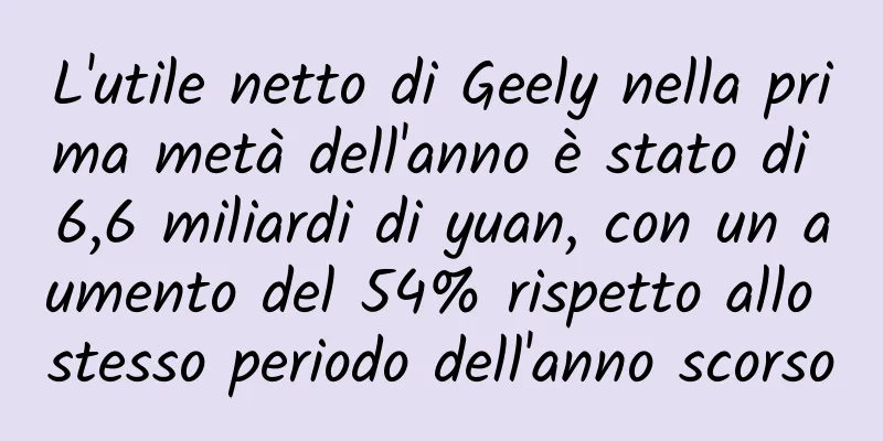 L'utile netto di Geely nella prima metà dell'anno è stato di 6,6 miliardi di yuan, con un aumento del 54% rispetto allo stesso periodo dell'anno scorso