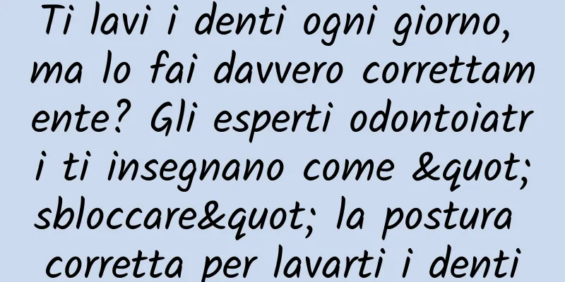 Ti lavi i denti ogni giorno, ma lo fai davvero correttamente? Gli esperti odontoiatri ti insegnano come "sbloccare" la postura corretta per lavarti i denti