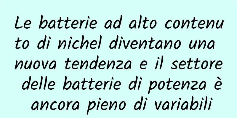Le batterie ad alto contenuto di nichel diventano una nuova tendenza e il settore delle batterie di potenza è ancora pieno di variabili