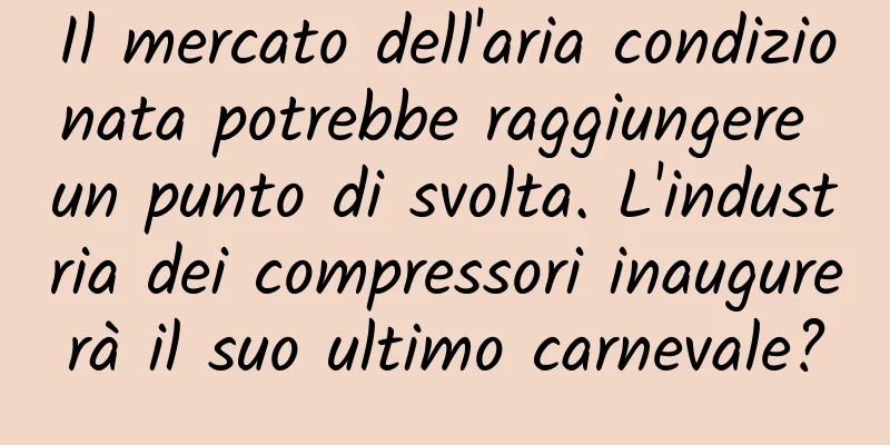 Il mercato dell'aria condizionata potrebbe raggiungere un punto di svolta. L'industria dei compressori inaugurerà il suo ultimo carnevale?