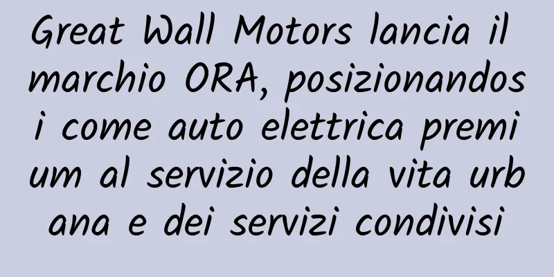 Great Wall Motors lancia il marchio ORA, posizionandosi come auto elettrica premium al servizio della vita urbana e dei servizi condivisi