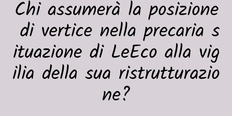 Chi assumerà la posizione di vertice nella precaria situazione di LeEco alla vigilia della sua ristrutturazione?
