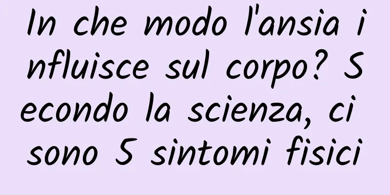In che modo l'ansia influisce sul corpo? Secondo la scienza, ci sono 5 sintomi fisici