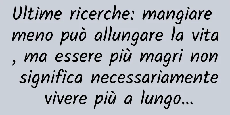 Ultime ricerche: mangiare meno può allungare la vita, ma essere più magri non significa necessariamente vivere più a lungo…