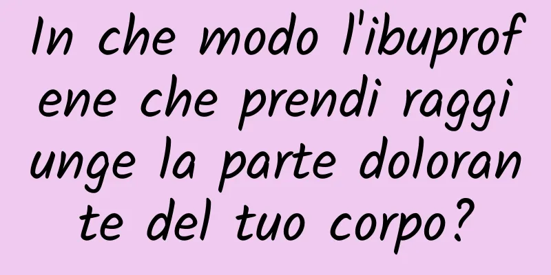 In che modo l'ibuprofene che prendi raggiunge la parte dolorante del tuo corpo?