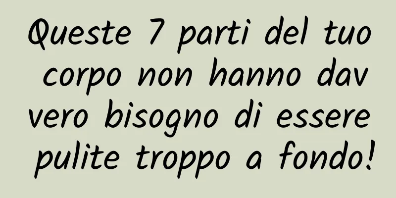 Queste 7 parti del tuo corpo non hanno davvero bisogno di essere pulite troppo a fondo!
