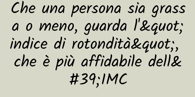 Che una persona sia grassa o meno, guarda l'"indice di rotondità", che è più affidabile dell'IMC