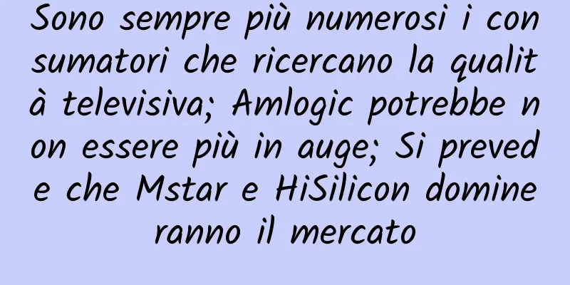 Sono sempre più numerosi i consumatori che ricercano la qualità televisiva; Amlogic potrebbe non essere più in auge; Si prevede che Mstar e HiSilicon domineranno il mercato
