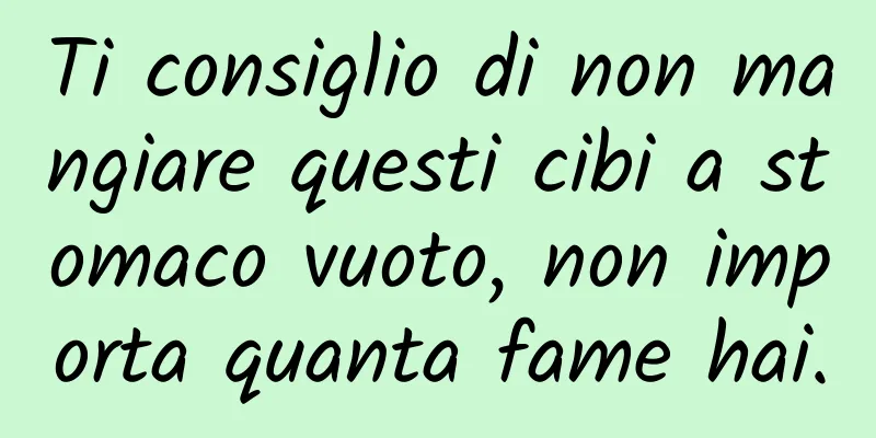 Ti consiglio di non mangiare questi cibi a stomaco vuoto, non importa quanta fame hai.