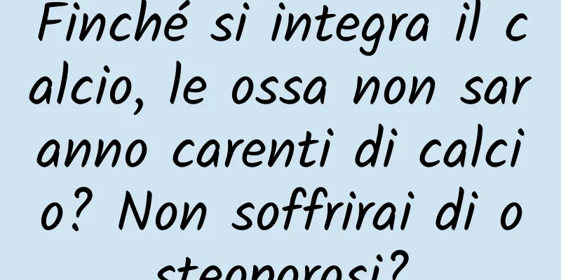 Finché si integra il calcio, le ossa non saranno carenti di calcio? Non soffrirai di osteoporosi?