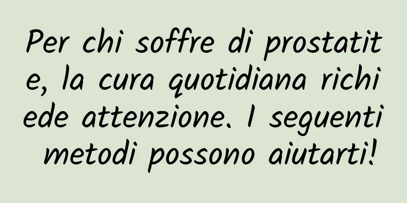 Per chi soffre di prostatite, la cura quotidiana richiede attenzione. I seguenti metodi possono aiutarti!