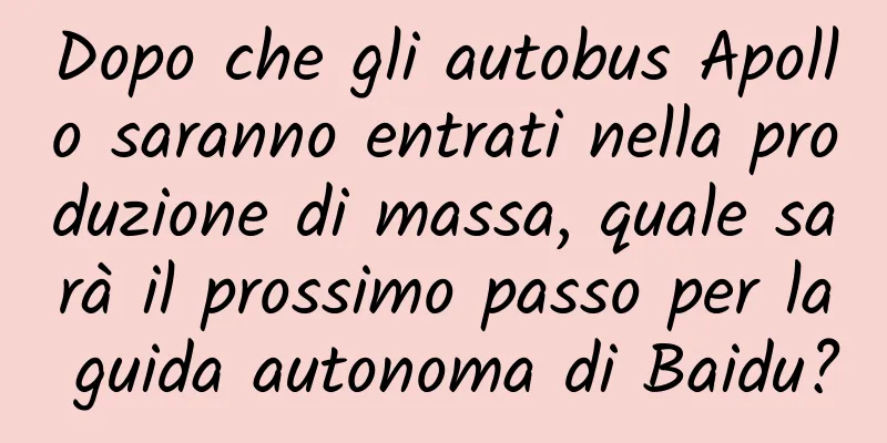 Dopo che gli autobus Apollo saranno entrati nella produzione di massa, quale sarà il prossimo passo per la guida autonoma di Baidu?
