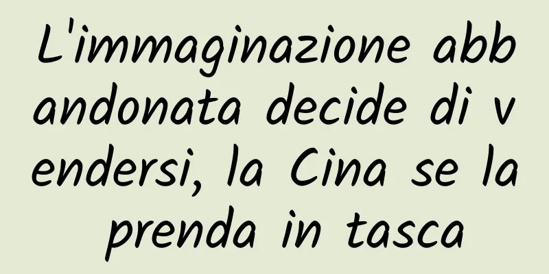 L'immaginazione abbandonata decide di vendersi, la Cina se la prenda in tasca