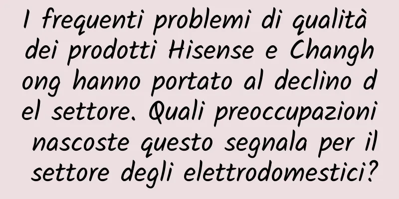 I frequenti problemi di qualità dei prodotti Hisense e Changhong hanno portato al declino del settore. Quali preoccupazioni nascoste questo segnala per il settore degli elettrodomestici?