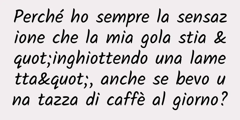 Perché ho sempre la sensazione che la mia gola stia "inghiottendo una lametta", anche se bevo una tazza di caffè al giorno?