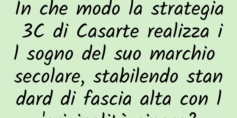 In che modo la strategia 3C di Casarte realizza il sogno del suo marchio secolare, stabilendo standard di fascia alta con l'originalità cinese?