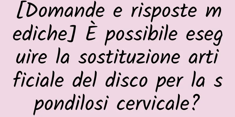 [Domande e risposte mediche] È possibile eseguire la sostituzione artificiale del disco per la spondilosi cervicale?