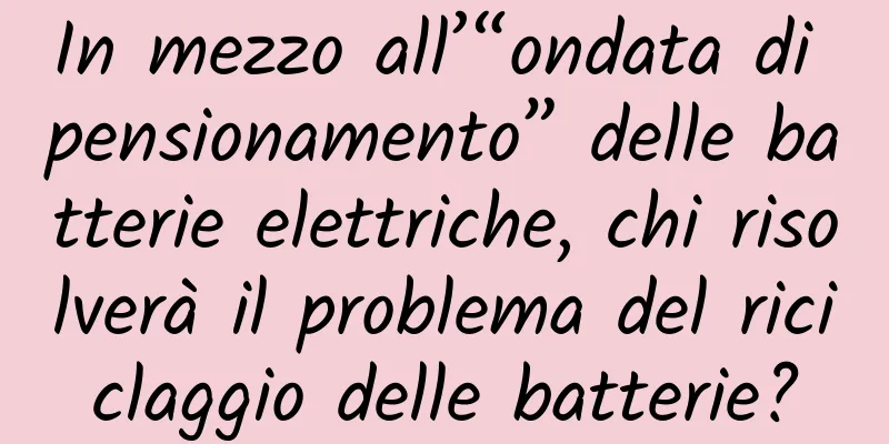 In mezzo all’“ondata di pensionamento” delle batterie elettriche, chi risolverà il problema del riciclaggio delle batterie?