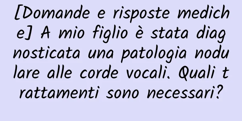[Domande e risposte mediche] A mio figlio è stata diagnosticata una patologia nodulare alle corde vocali. Quali trattamenti sono necessari?
