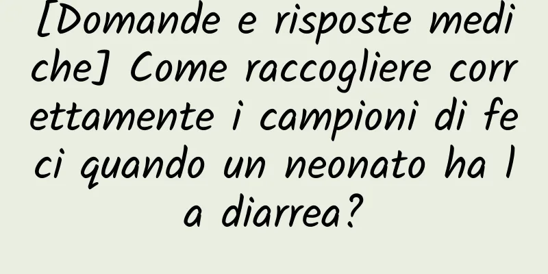 [Domande e risposte mediche] Come raccogliere correttamente i campioni di feci quando un neonato ha la diarrea?
