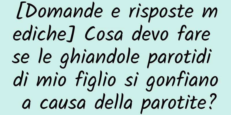 [Domande e risposte mediche] Cosa devo fare se le ghiandole parotidi di mio figlio si gonfiano a causa della parotite?