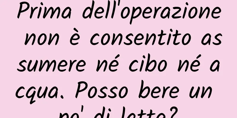 Prima dell'operazione non è consentito assumere né cibo né acqua. Posso bere un po' di latte?