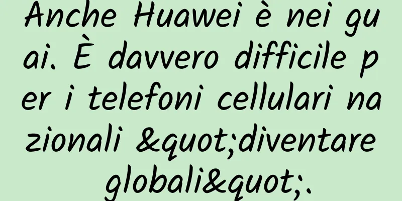 Anche Huawei è nei guai. È davvero difficile per i telefoni cellulari nazionali "diventare globali".