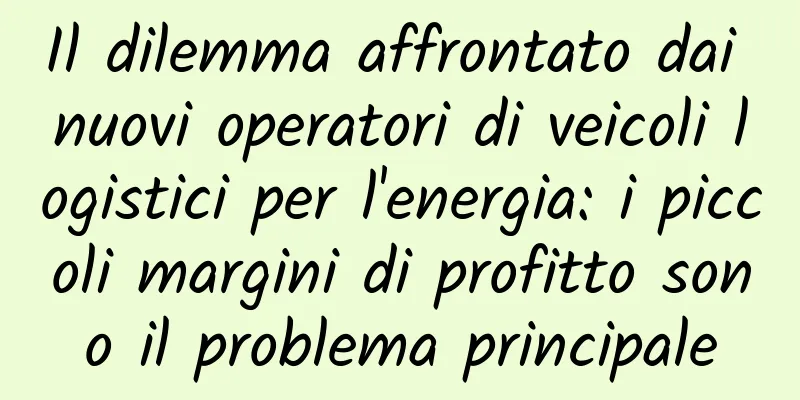 Il dilemma affrontato dai nuovi operatori di veicoli logistici per l'energia: i piccoli margini di profitto sono il problema principale
