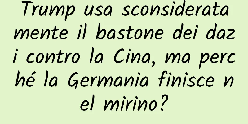 Trump usa sconsideratamente il bastone dei dazi contro la Cina, ma perché la Germania finisce nel mirino?