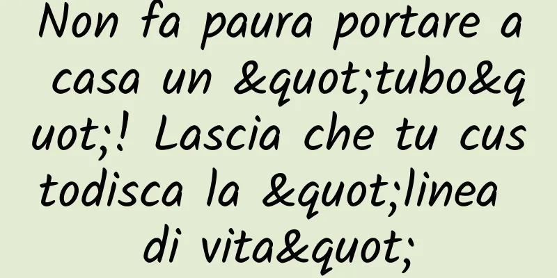 Non fa paura portare a casa un "tubo"! Lascia che tu custodisca la "linea di vita"