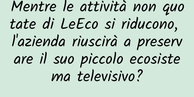 Mentre le attività non quotate di LeEco si riducono, l'azienda riuscirà a preservare il suo piccolo ecosistema televisivo?